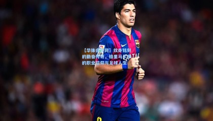 【华体会官网】纹身铭刻的勤奋传奇，格里马尔多的职业信仰与足球人生