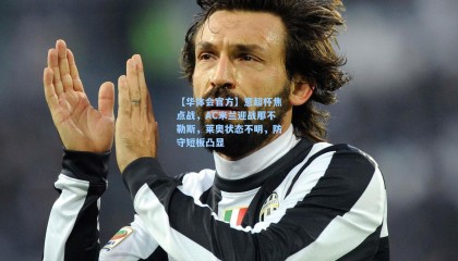 【华体会官方】意超杯焦点战，AC米兰迎战那不勒斯，莱奥状态不明，防守短板凸显