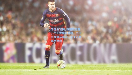 华体会官网_戏剧性征程，二十岁替补危机，二十三岁师从布冯，三十八岁米兰夺冠