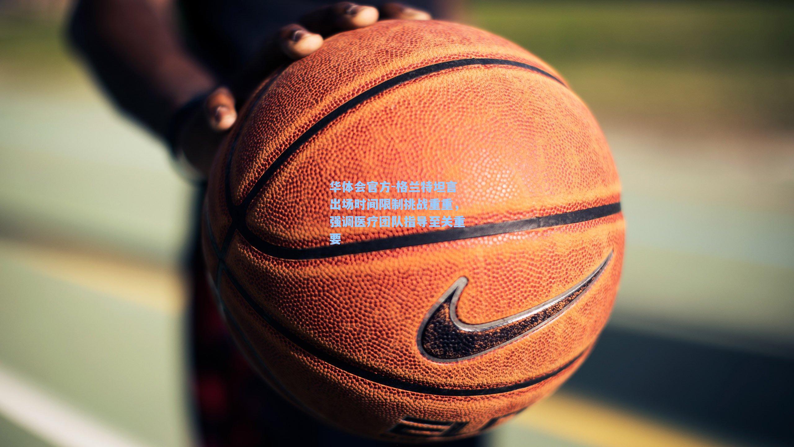 格兰特坦言出场时间限制挑战重重，强调医疗团队指导至关重要