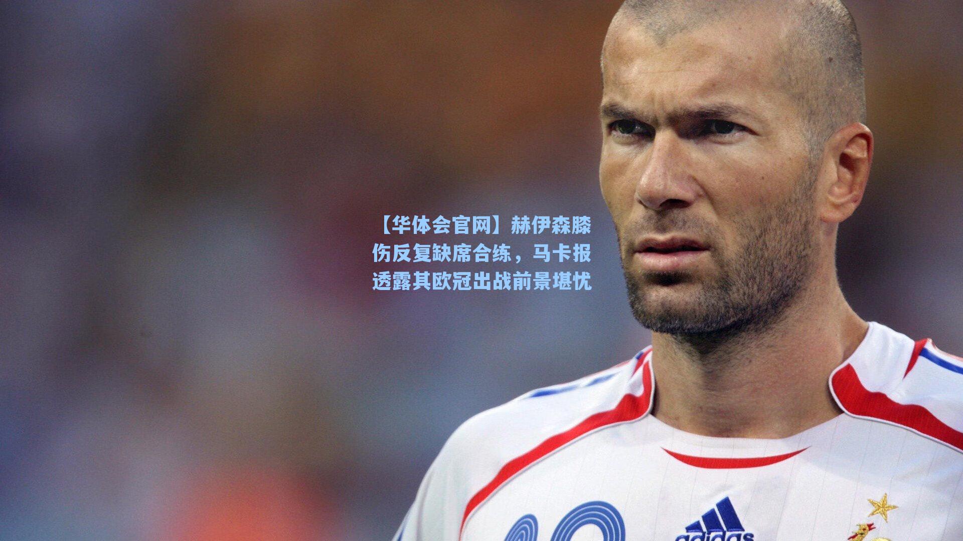 赫伊森膝伤反复缺席合练,马卡报透露其欧冠出战前景堪忧